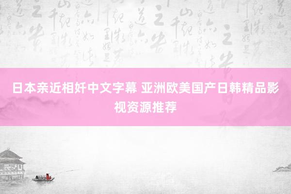 日本亲近相奷中文字幕 亚洲欧美国产日韩精品影视资源推荐