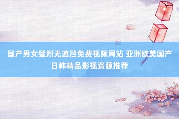 国产男女猛烈无遮挡免费视频网站 亚洲欧美国产日韩精品影视资源推荐