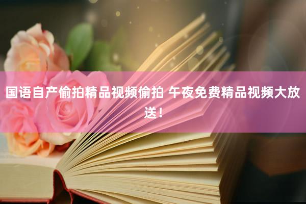 国语自产偷拍精品视频偷拍 午夜免费精品视频大放送！