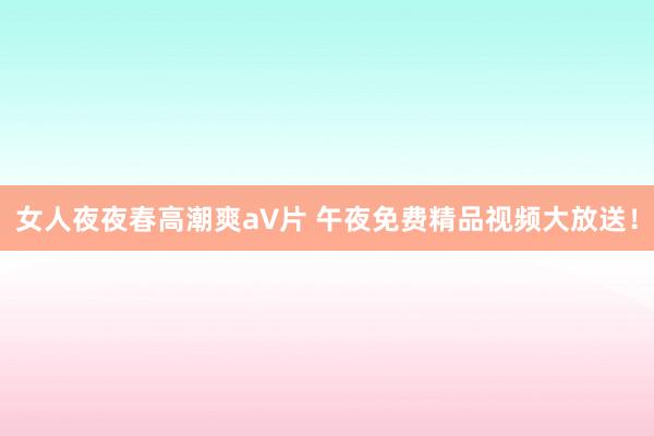 女人夜夜春高潮爽a∨片 午夜免费精品视频大放送！
