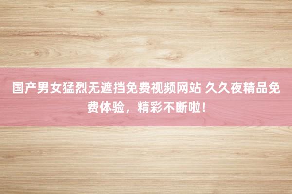 国产男女猛烈无遮挡免费视频网站 久久夜精品免费体验，精彩不断啦！