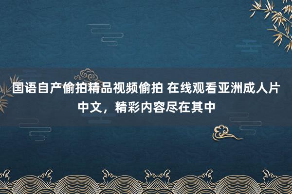 国语自产偷拍精品视频偷拍 在线观看亚洲成人片中文，精彩内容尽在其中