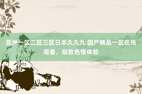 亚洲一区二区三区日本久久九 国产精品一区在线观看，极致色情体验