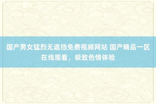 国产男女猛烈无遮挡免费视频网站 国产精品一区在线观看，极致色情体验