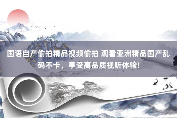 国语自产偷拍精品视频偷拍 观看亚洲精品国产乱码不卡，享受高品质视听体验!