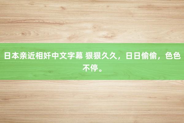 日本亲近相奷中文字幕 狠狠久久，日日偷偷，色色不停。