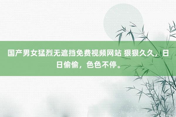 国产男女猛烈无遮挡免费视频网站 狠狠久久，日日偷偷，色色不停。
