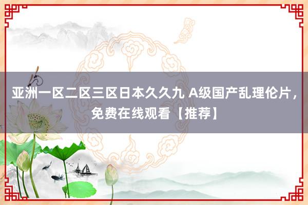 亚洲一区二区三区日本久久九 A级国产乱理伦片，免费在线观看【推荐】