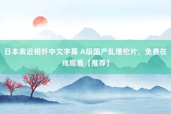 日本亲近相奷中文字幕 A级国产乱理伦片，免费在线观看【推荐】