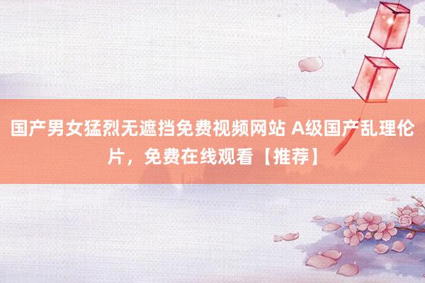 国产男女猛烈无遮挡免费视频网站 A级国产乱理伦片，免费在线观看【推荐】