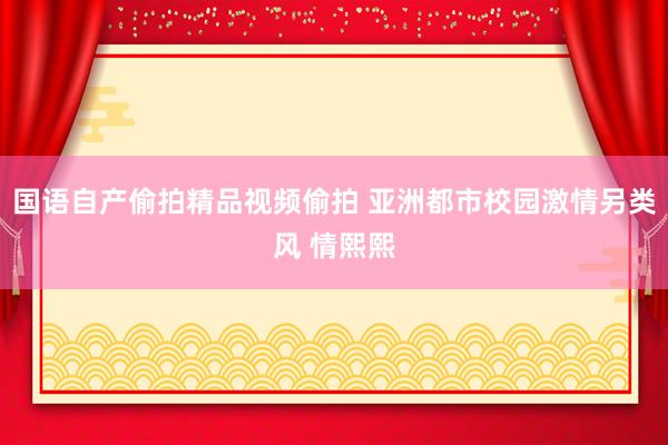国语自产偷拍精品视频偷拍 亚洲都市校园激情另类风 情熙熙