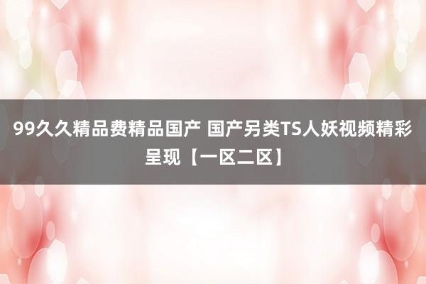 99久久精品费精品国产 国产另类TS人妖视频精彩呈现【一区二区】