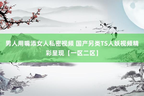 男人用嘴添女人私密视频 国产另类TS人妖视频精彩呈现【一区二区】