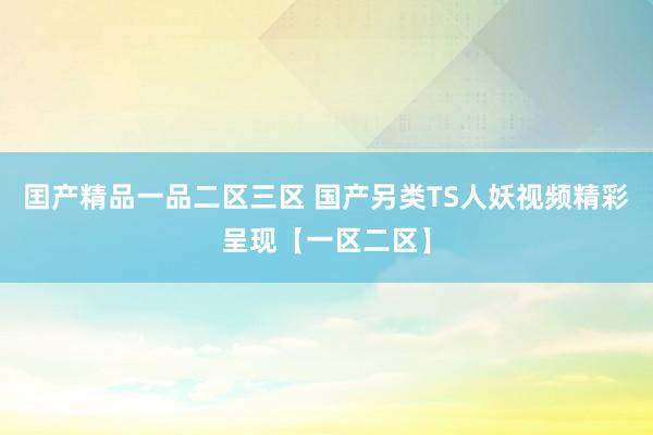 囯产精品一品二区三区 国产另类TS人妖视频精彩呈现【一区二区】