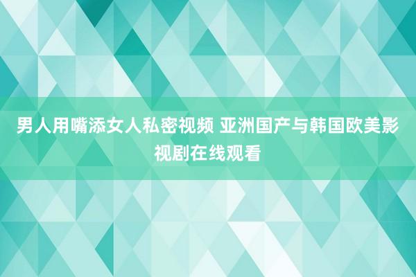 男人用嘴添女人私密视频 亚洲国产与韩国欧美影视剧在线观看