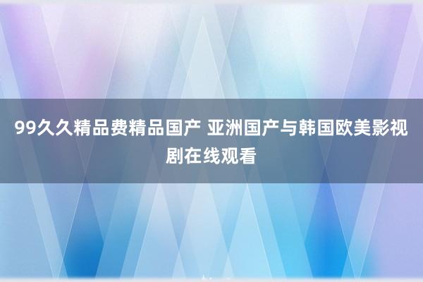 99久久精品费精品国产 亚洲国产与韩国欧美影视剧在线观看