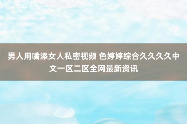 男人用嘴添女人私密视频 色婷婷综合久久久久中文一区二区全网最新资讯