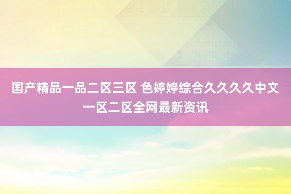囯产精品一品二区三区 色婷婷综合久久久久中文一区二区全网最新资讯