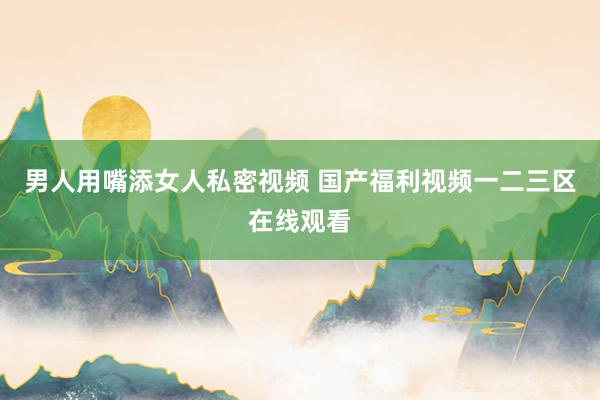 男人用嘴添女人私密视频 国产福利视频一二三区在线观看