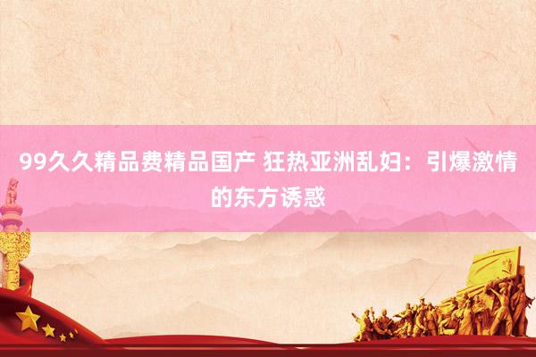 99久久精品费精品国产 狂热亚洲乱妇：引爆激情的东方诱惑