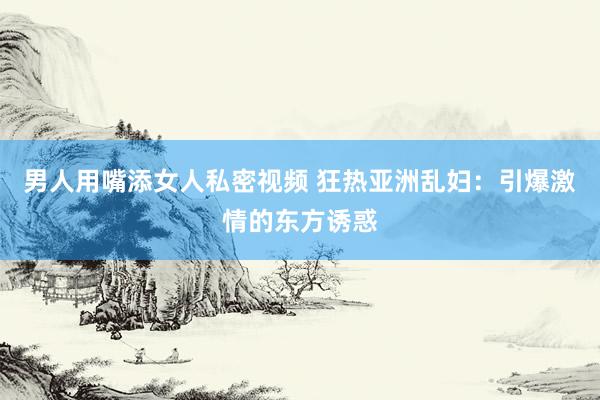 男人用嘴添女人私密视频 狂热亚洲乱妇：引爆激情的东方诱惑