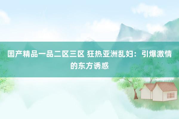 囯产精品一品二区三区 狂热亚洲乱妇：引爆激情的东方诱惑