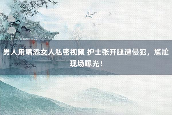 男人用嘴添女人私密视频 护士张开腿遭侵犯，尴尬现场曝光！