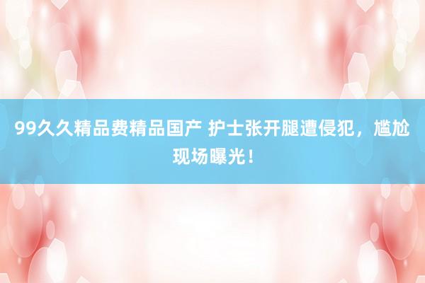 99久久精品费精品国产 护士张开腿遭侵犯，尴尬现场曝光！
