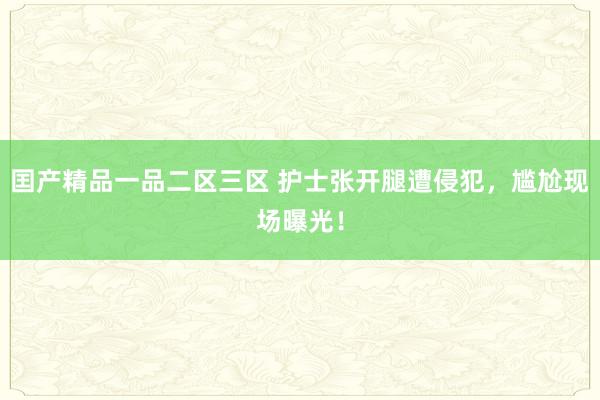 囯产精品一品二区三区 护士张开腿遭侵犯，尴尬现场曝光！