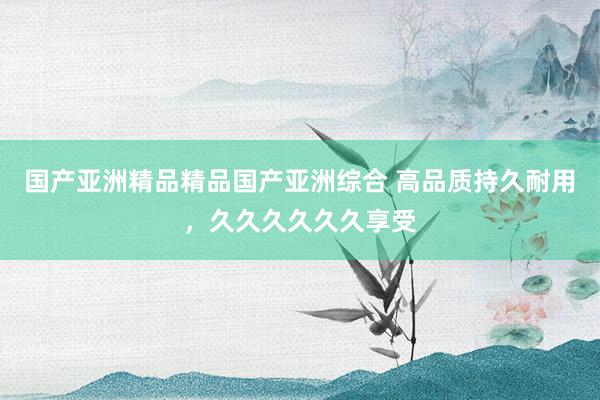 国产亚洲精品精品国产亚洲综合 高品质持久耐用，久久久久久久享受