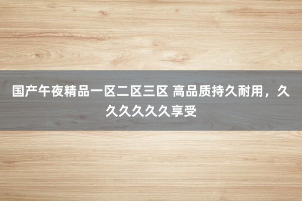 国产午夜精品一区二区三区 高品质持久耐用，久久久久久久享受
