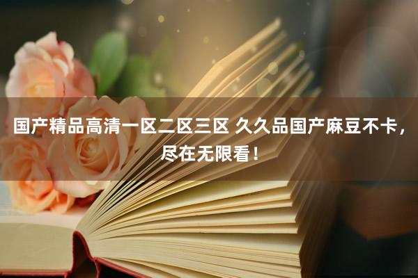 国产精品高清一区二区三区 久久品国产麻豆不卡，尽在无限看！