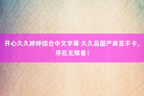 开心久久婷婷综合中文字幕 久久品国产麻豆不卡，尽在无限看！
