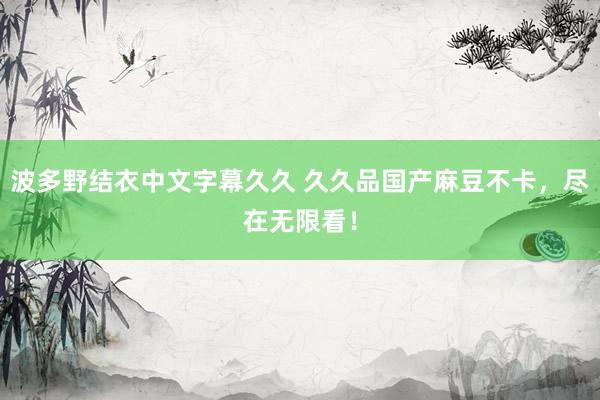波多野结衣中文字幕久久 久久品国产麻豆不卡，尽在无限看！