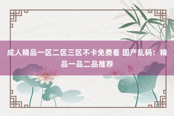 成人精品一区二区三区不卡免费看 国产乱码：精品一品二品推荐