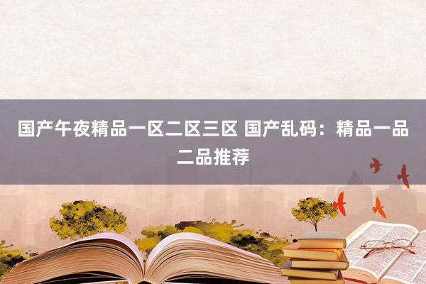 国产午夜精品一区二区三区 国产乱码：精品一品二品推荐