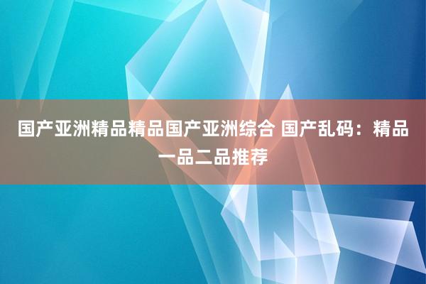 国产亚洲精品精品国产亚洲综合 国产乱码：精品一品二品推荐