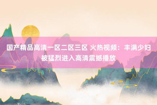 国产精品高清一区二区三区 火热视频：丰满少妇被猛烈进入高清震撼播放
