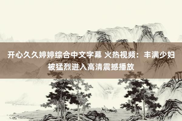 开心久久婷婷综合中文字幕 火热视频：丰满少妇被猛烈进入高清震撼播放