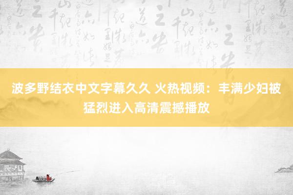 波多野结衣中文字幕久久 火热视频：丰满少妇被猛烈进入高清震撼播放
